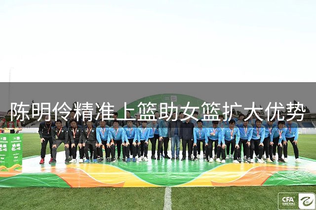 陈明伶精准上篮助女篮扩大优势